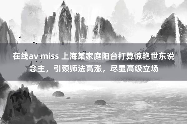 在线av miss 上海某家庭阳台打算惊艳世东说念主，引颈师法高涨，尽显高级立场