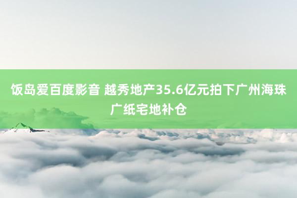 饭岛爱百度影音 越秀地产35.6亿元拍下广州海珠广纸宅地补仓