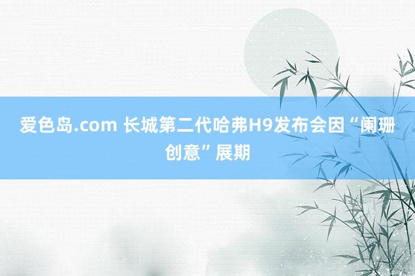 爱色岛.com 长城第二代哈弗H9发布会因“阑珊创意”展期