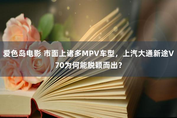 爱色岛电影 市面上诸多MPV车型，上汽大通新途V70为何能脱颖而出？