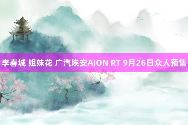 李春城 姐妹花 广汽埃安AION RT 9月26日众人预售