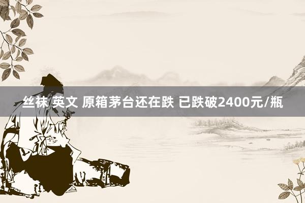 丝袜 英文 原箱茅台还在跌 已跌破2400元/瓶