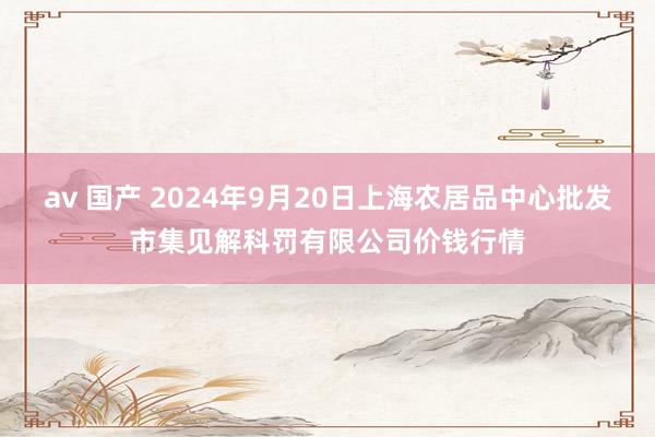 av 国产 2024年9月20日上海农居品中心批发市集见解科罚有限公司价钱行情