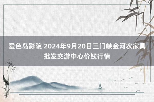 爱色岛影院 2024年9月20日三门峡金河农家具批发交游中心价钱行情