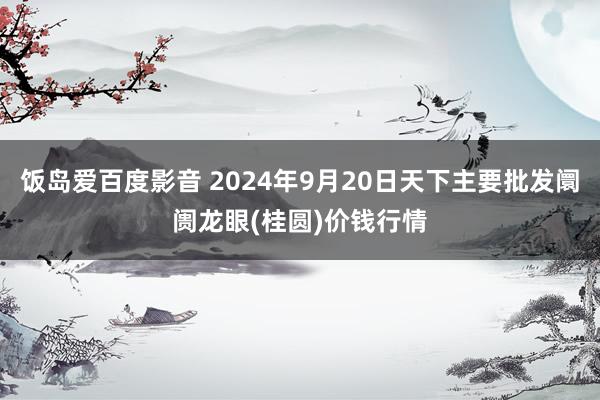 饭岛爱百度影音 2024年9月20日天下主要批发阛阓龙眼(桂圆)价钱行情