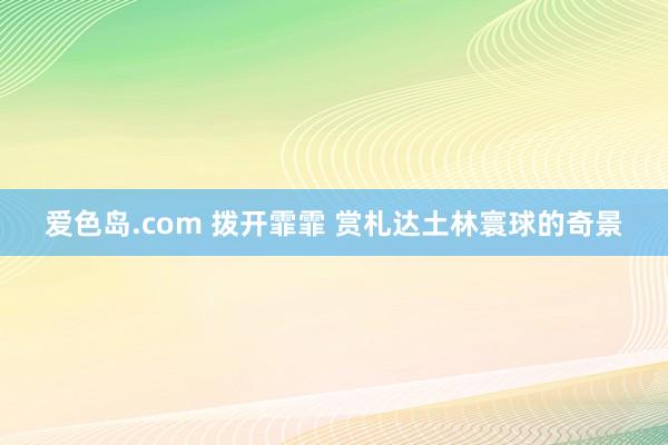 爱色岛.com 拨开霏霏 赏札达土林寰球的奇景