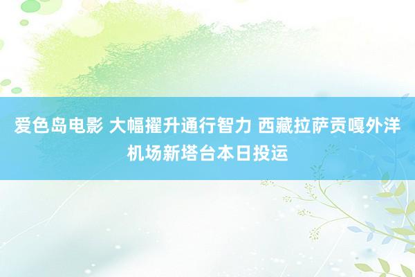 爱色岛电影 大幅擢升通行智力 西藏拉萨贡嘎外洋机场新塔台本日投运