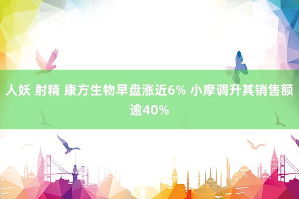 人妖 射精 康方生物早盘涨近6% 小摩调升其销售额逾40%