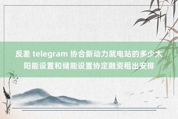 反差 telegram 协合新动力就电站的多少太阳能设置和储能设置协定融资租出安排