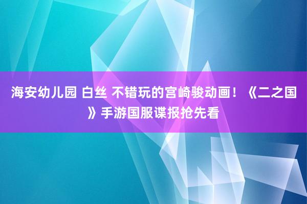 海安幼儿园 白丝 不错玩的宫崎骏动画！《二之国》手游国服谍报抢先看