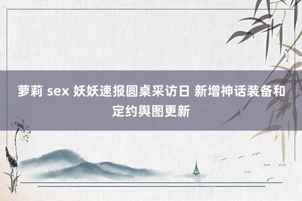 萝莉 sex 妖妖速报圆桌采访日 新增神话装备和定约舆图更新