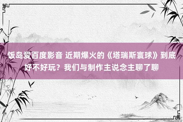 饭岛爱百度影音 近期爆火的《塔瑞斯寰球》到底好不好玩？我们与制作主说念主聊了聊