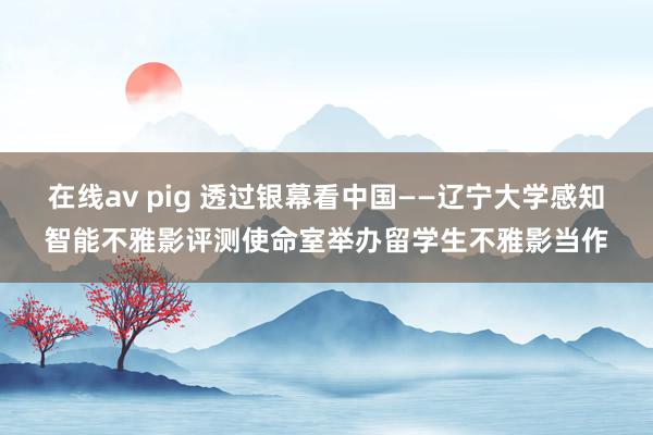 在线av pig 透过银幕看中国——辽宁大学感知智能不雅影评测使命室举办留学生不雅影当作