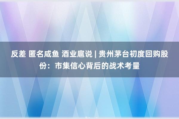 反差 匿名咸鱼 酒业扈说 | 贵州茅台初度回购股份：市集信心背后的战术考量