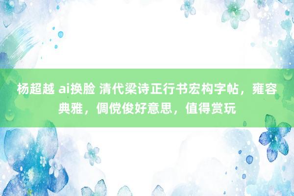 杨超越 ai换脸 清代梁诗正行书宏构字帖，雍容典雅，倜傥俊好意思，值得赏玩