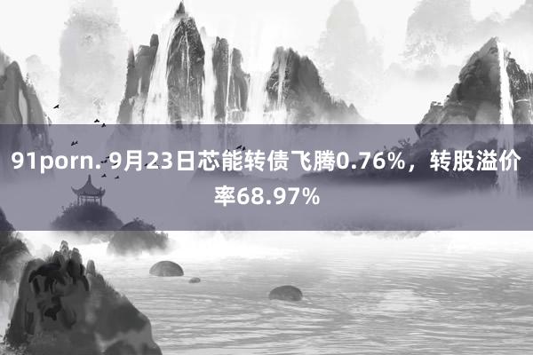 91porn. 9月23日芯能转债飞腾0.76%，转股溢价率68.97%