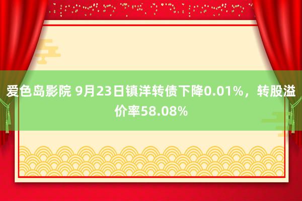 爱色岛影院 9月23日镇洋转债下降0.01%，转股溢价率58.08%