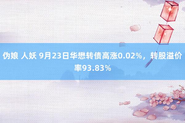 伪娘 人妖 9月23日华懋转债高涨0.02%，转股溢价率93.83%