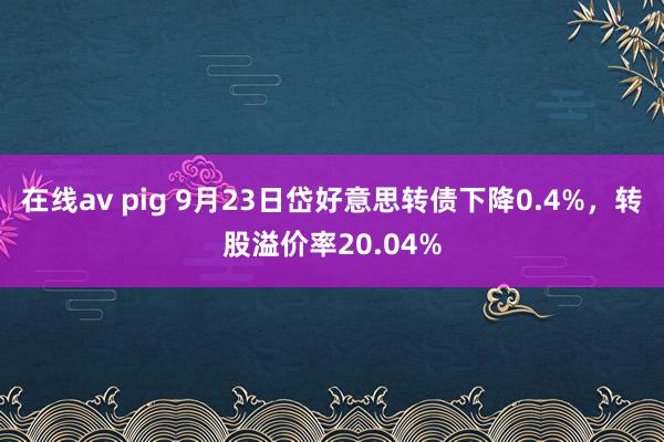 在线av pig 9月23日岱好意思转债下降0.4%，转股溢价率20.04%