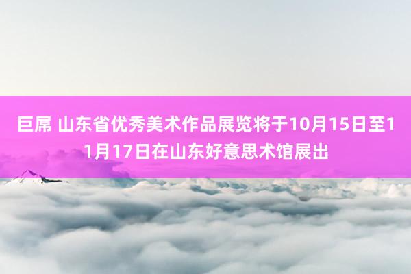 巨屌 山东省优秀美术作品展览将于10月15日至11月17日在山东好意思术馆展出