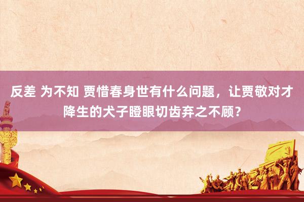 反差 为不知 贾惜春身世有什么问题，让贾敬对才降生的犬子瞪眼切齿弃之不顾？