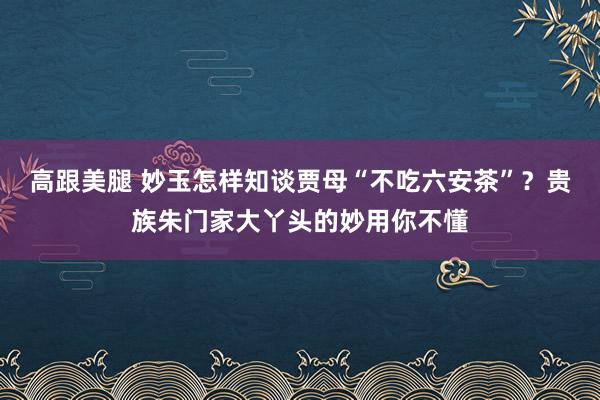 高跟美腿 妙玉怎样知谈贾母“不吃六安茶”？贵族朱门家大丫头的妙用你不懂