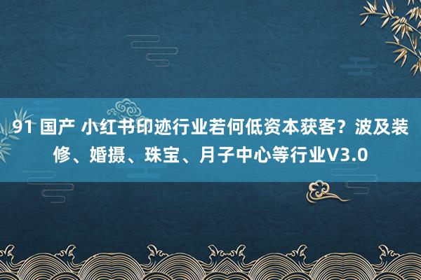 91 国产 小红书印迹行业若何低资本获客？波及装修、婚摄、珠宝、月子中心等行业V3.0