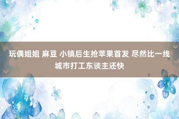 玩偶姐姐 麻豆 小镇后生抢苹果首发 尽然比一线城市打工东谈主还快