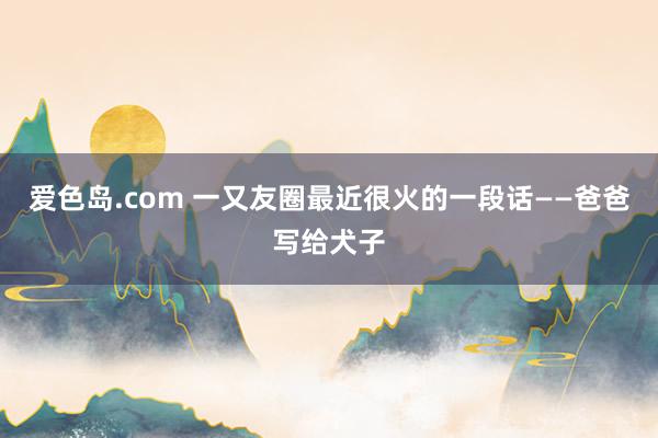 爱色岛.com 一又友圈最近很火的一段话——爸爸写给犬子