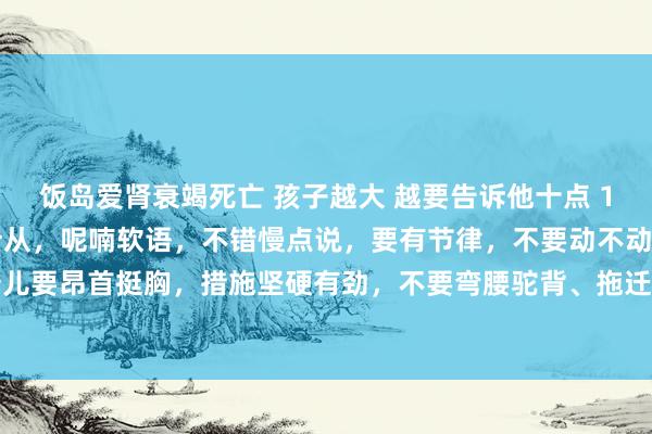 饭岛爱肾衰竭死亡 孩子越大 越要告诉他十点 1、话语 话语不要言听计从，呢喃软语，不错慢点说，要有节律，不要动不动酡颜。 2、步辇儿 步辇儿要昂首挺胸，措施坚硬有劲，不要弯腰驼背、拖迁延沓。 3、想法 想法要坚硬自信，不要东闪西挪、