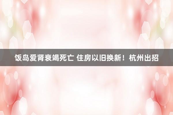 饭岛爱肾衰竭死亡 住房以旧换新！杭州出招