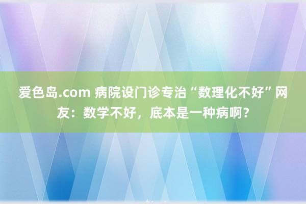 爱色岛.com 病院设门诊专治“数理化不好”网友：数学不好，底本是一种病啊？