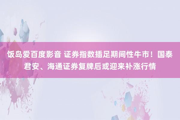 饭岛爱百度影音 证券指数插足期间性牛市！国泰君安、海通证券复牌后或迎来补涨行情