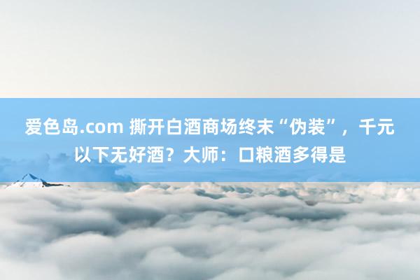 爱色岛.com 撕开白酒商场终末“伪装”，千元以下无好酒？大师：口粮酒多得是