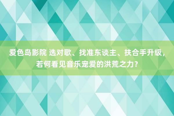 爱色岛影院 选对歌、找准东谈主、扶合手升级，若何看见音乐宠爱的洪荒之力？