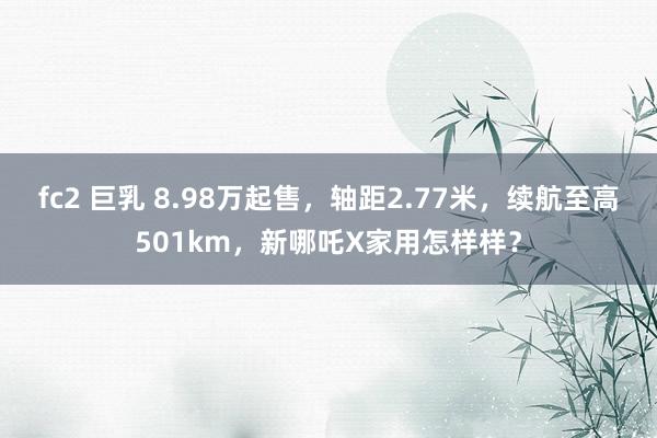 fc2 巨乳 8.98万起售，轴距2.77米，续航至高501km，新哪吒X家用怎样样？