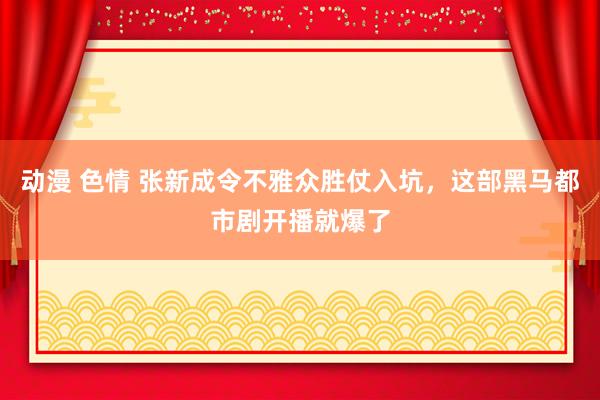 动漫 色情 张新成令不雅众胜仗入坑，这部黑马都市剧开播就爆了