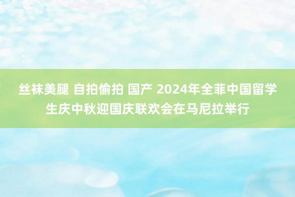 丝袜美腿 自拍偷拍 国产 2024年全菲中国留学生庆中秋迎国庆联欢会在马尼拉举行