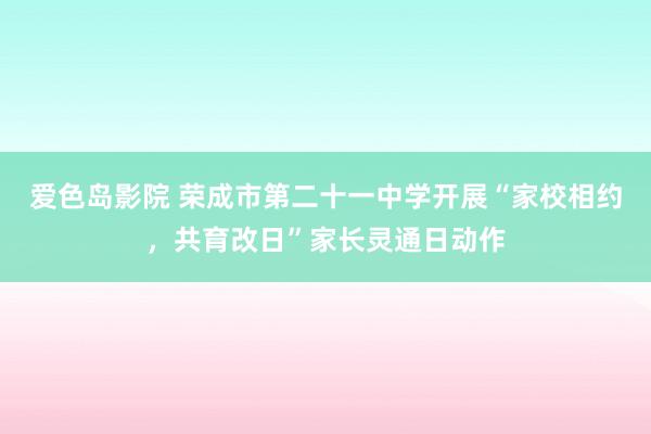 爱色岛影院 荣成市第二十一中学开展“家校相约，共育改日”家长灵通日动作