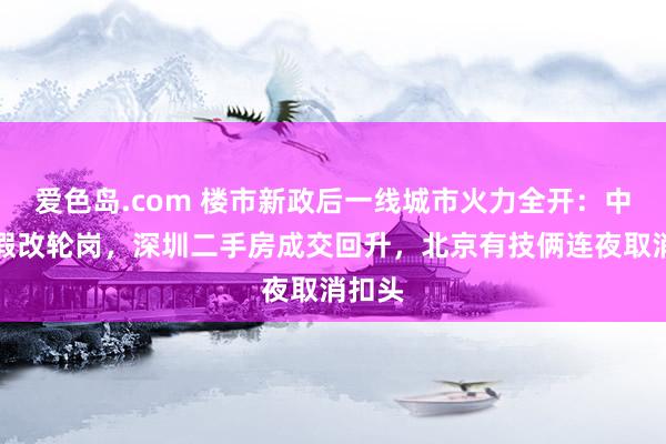 爱色岛.com 楼市新政后一线城市火力全开：中介放假改轮岗，深圳二手房成交回升，北京有技俩连夜取消扣头