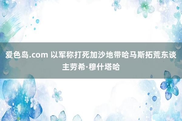 爱色岛.com 以军称打死加沙地带哈马斯拓荒东谈主劳希·穆什塔哈