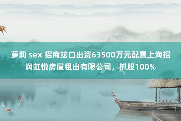 萝莉 sex 招商蛇口出资63500万元配置上海招润虹悦房屋租出有限公司，抓股100%