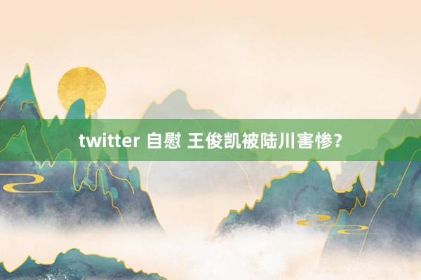 twitter 自慰 王俊凯被陆川害惨？