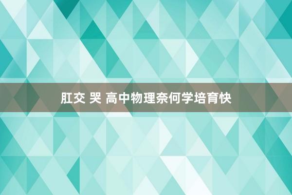 肛交 哭 高中物理奈何学培育快