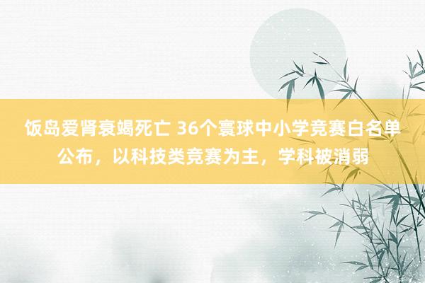 饭岛爱肾衰竭死亡 36个寰球中小学竞赛白名单公布，以科技类竞赛为主，学科被消弱