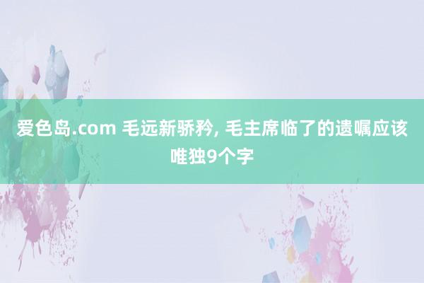 爱色岛.com 毛远新骄矜， 毛主席临了的遗嘱应该唯独9个字