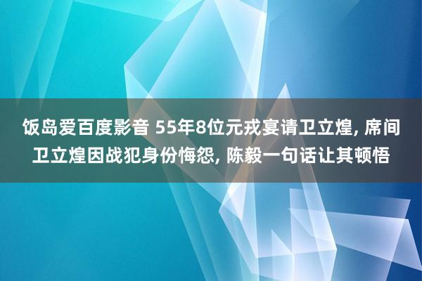 饭岛爱百度影音 55年8位元戎宴请卫立煌， 席间卫立煌因战犯身份悔怨， 陈毅一句话让其顿悟