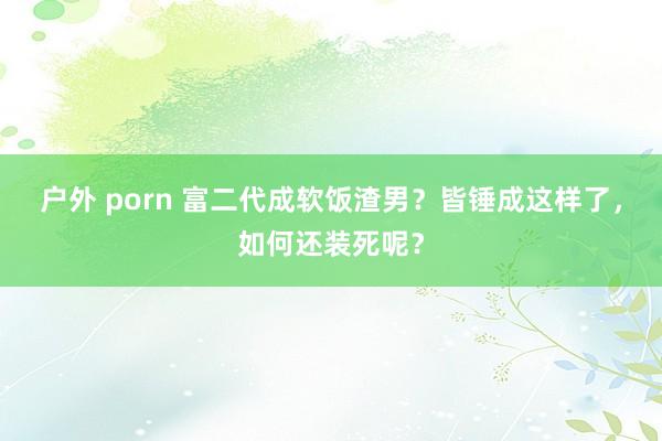 户外 porn 富二代成软饭渣男？皆锤成这样了，如何还装死呢？