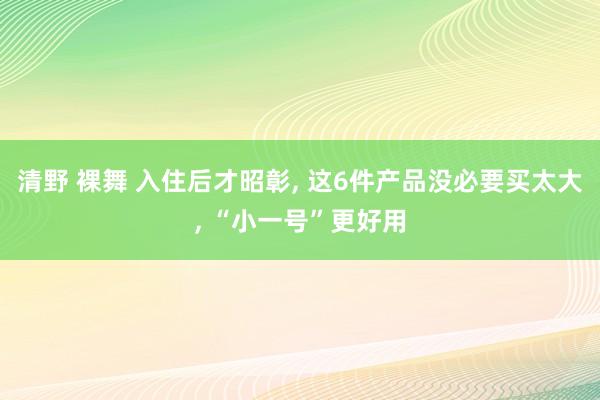 清野 裸舞 入住后才昭彰， 这6件产品没必要买太大， “小一号”更好用