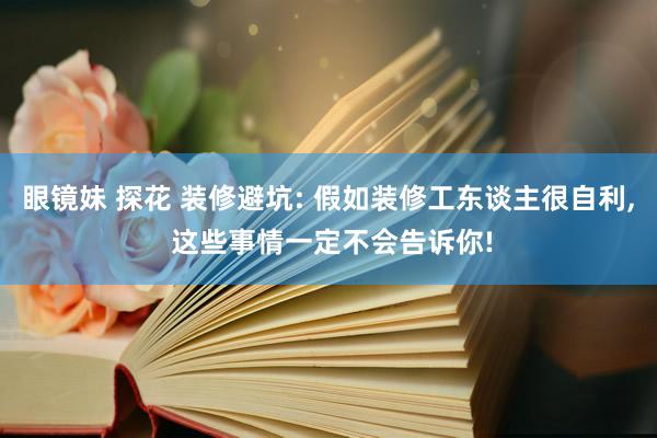 眼镜妹 探花 装修避坑: 假如装修工东谈主很自利， 这些事情一定不会告诉你!